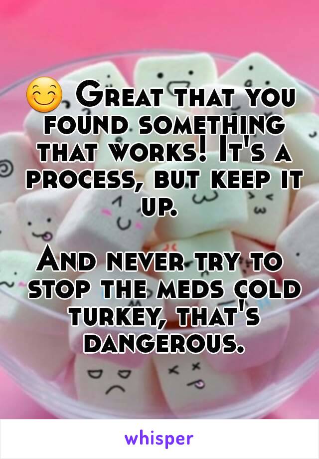 😊 Great that you found something that works! It's a process, but keep it up. 

And never try to stop the meds cold turkey, that's dangerous.