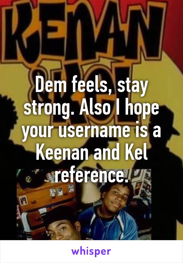 Dem feels, stay strong. Also I hope your username is a Keenan and Kel reference.