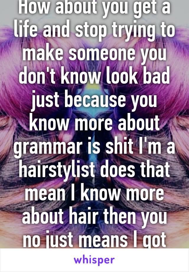 How about you get a life and stop trying to make someone you don't know look bad just because you know more about grammar is shit I'm a hairstylist does that mean I know more about hair then you no just means I got trained not you.