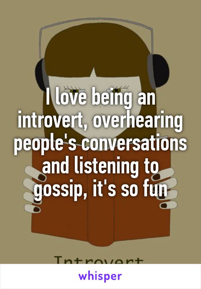 I love being an introvert, overhearing people's conversations and listening to gossip, it's so fun