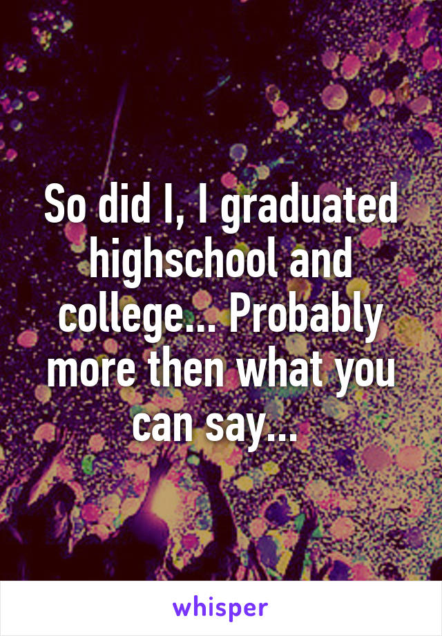 So did I, I graduated highschool and college... Probably more then what you can say... 