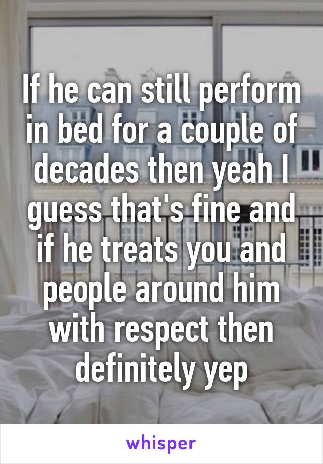 If he can still perform in bed for a couple of decades then yeah I guess that's fine and if he treats you and people around him with respect then definitely yep