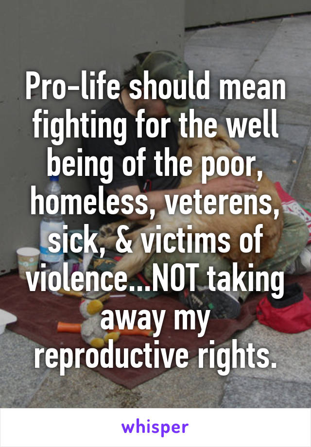 Pro-life should mean fighting for the well being of the poor, homeless, veterens, sick, & victims of violence...NOT taking away my reproductive rights.