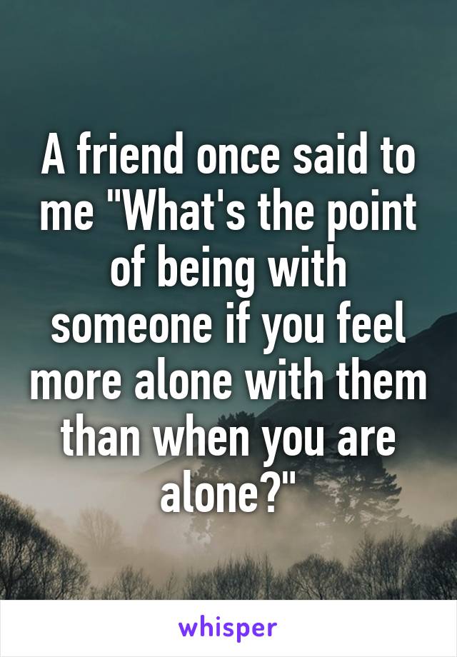 A friend once said to me "What's the point of being with someone if you feel more alone with them than when you are alone?"