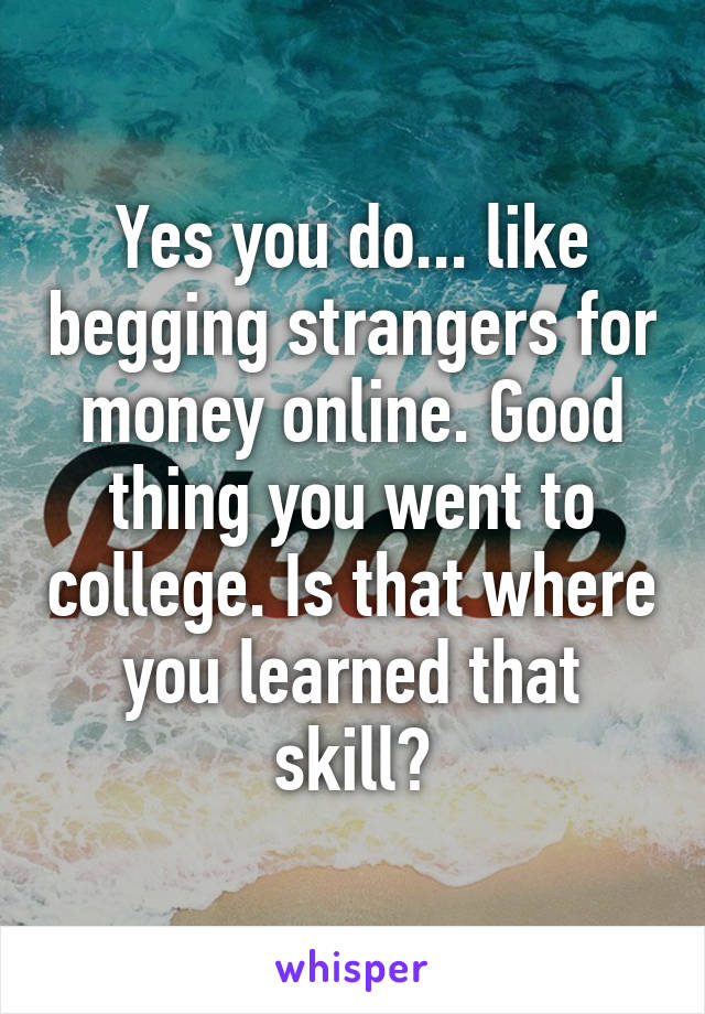 Yes you do... like begging strangers for money online. Good thing you went to college. Is that where you learned that skill?