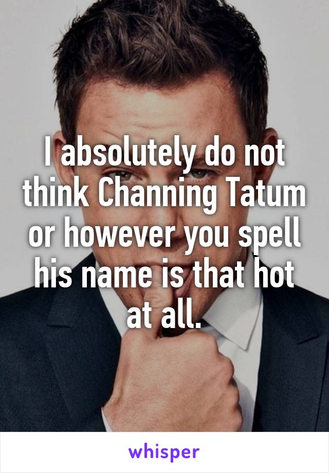 I absolutely do not think Channing Tatum or however you spell his name is that hot at all.