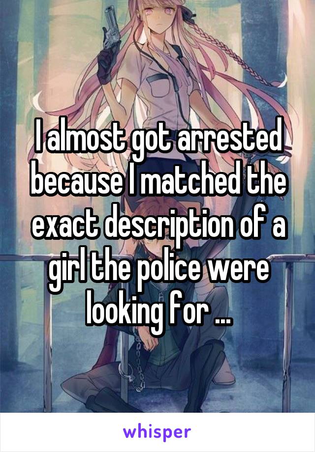 I almost got arrested because I matched the exact description of a girl the police were looking for ...