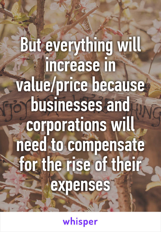 But everything will increase in value/price because businesses and corporations will need to compensate for the rise of their expenses