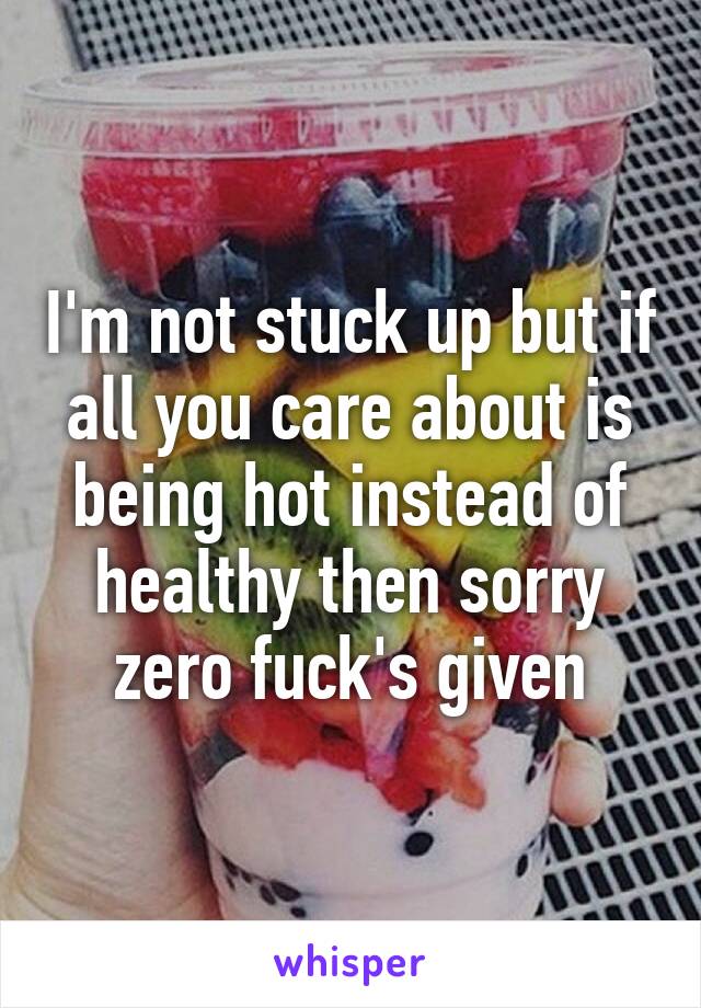 I'm not stuck up but if all you care about is being hot instead of healthy then sorry zero fuck's given