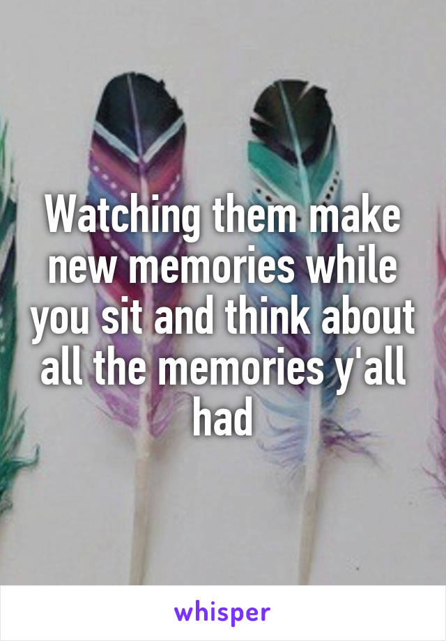Watching them make new memories while you sit and think about all the memories y'all had