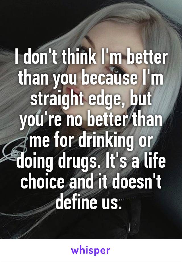I don't think I'm better than you because I'm straight edge, but you're no better than me for drinking or doing drugs. It's a life choice and it doesn't define us. 