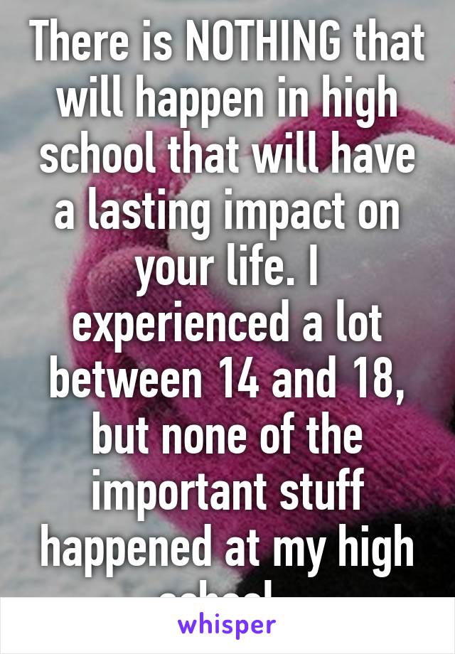 There is NOTHING that will happen in high school that will have a lasting impact on your life. I experienced a lot between 14 and 18, but none of the important stuff happened at my high school. 