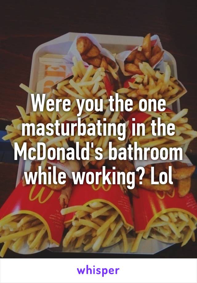 Were you the one masturbating in the McDonald's bathroom while working? Lol