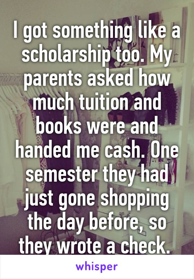 I got something like a scholarship too. My parents asked how much tuition and books were and handed me cash. One semester they had just gone shopping the day before, so they wrote a check. 