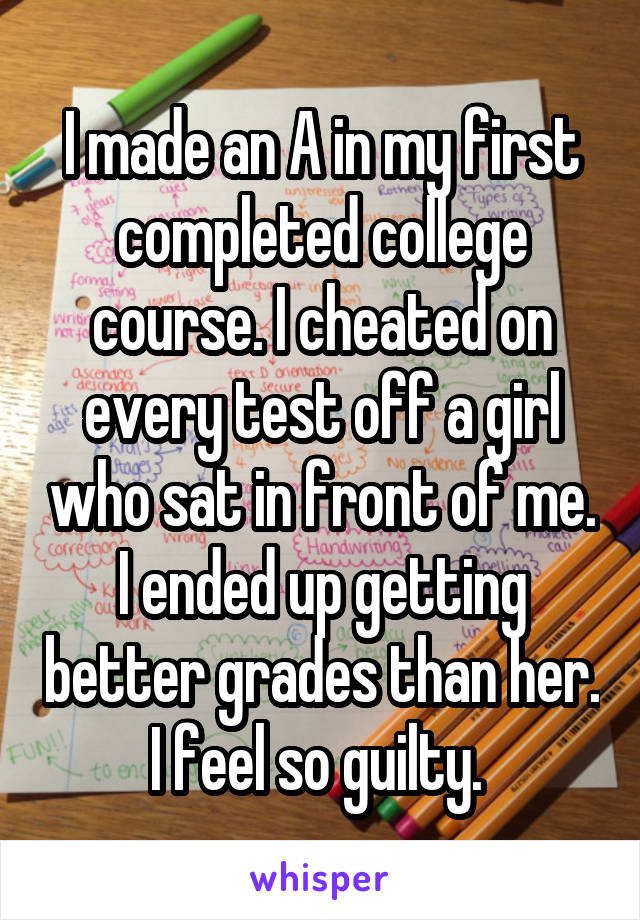 I made an A in my first completed college course. I cheated on every test off a girl who sat in front of me. I ended up getting better grades than her. I feel so guilty. 