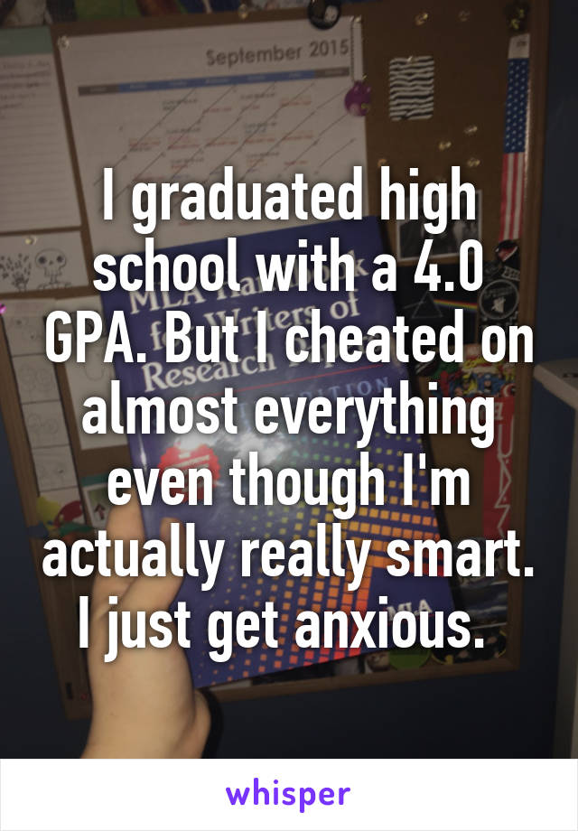 I graduated high school with a 4.0 GPA. But I cheated on almost everything even though I'm actually really smart. I just get anxious. 
