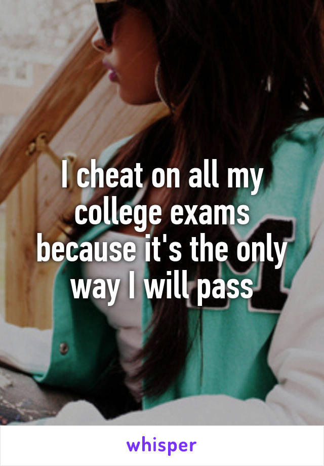 I cheat on all my college exams because it's the only way I will pass