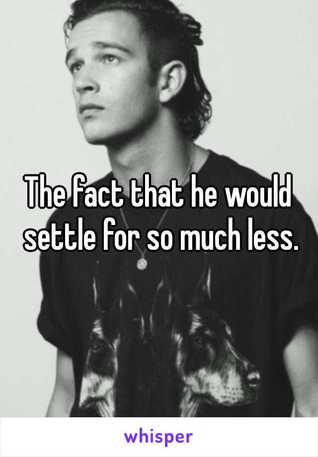 The fact that he would settle for so much less.