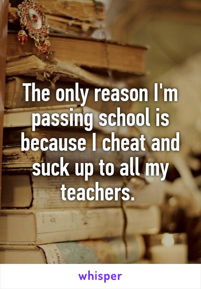 The only reason I'm passing school is because I cheat and suck up to all my teachers. 