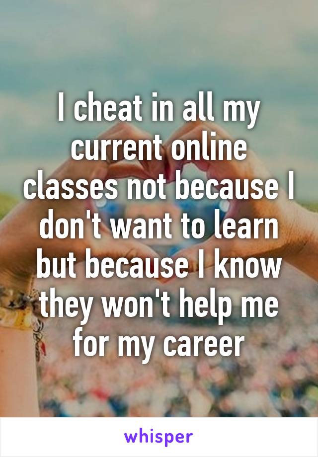 I cheat in all my current online classes not because I don't want to learn but because I know they won't help me for my career