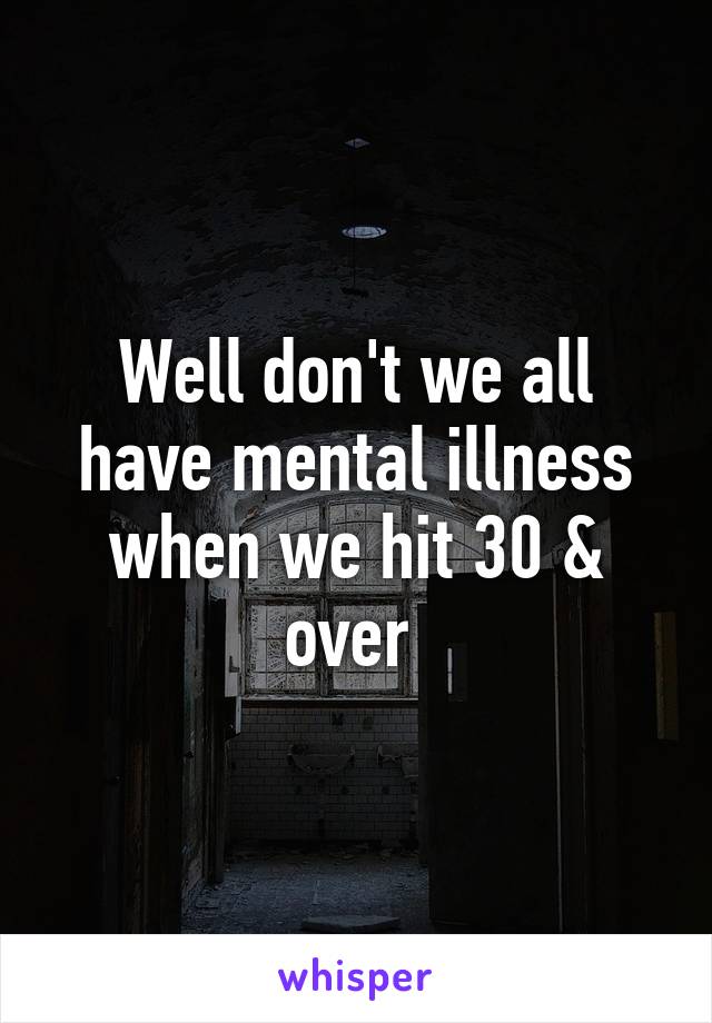 Well don't we all have mental illness when we hit 30 & over 