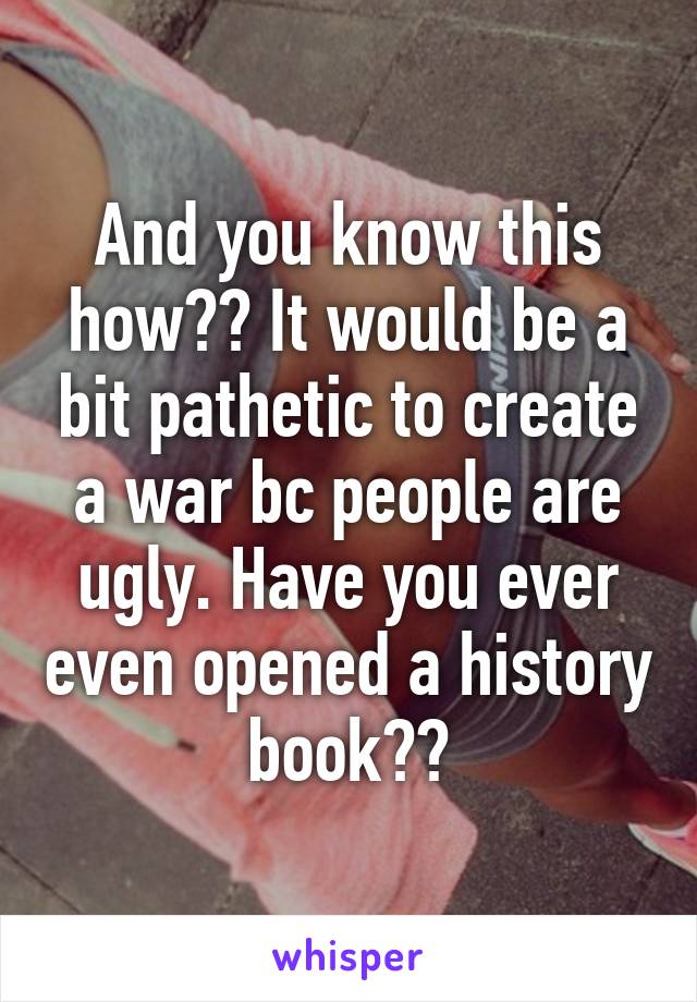 And you know this how?? It would be a bit pathetic to create a war bc people are ugly. Have you ever even opened a history book??