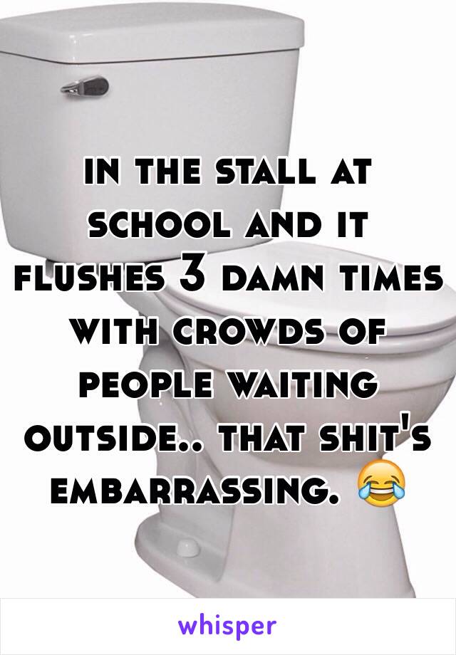 in the stall at school and it flushes 3 damn times with crowds of people waiting outside.. that shit's embarrassing. 😂