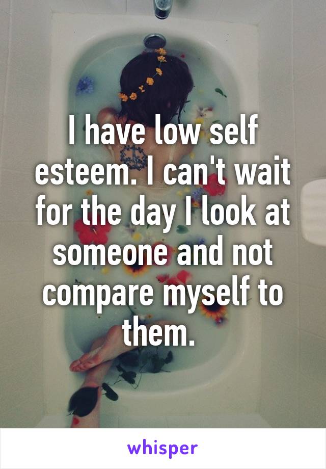 I have low self esteem. I can't wait for the day I look at someone and not compare myself to them. 