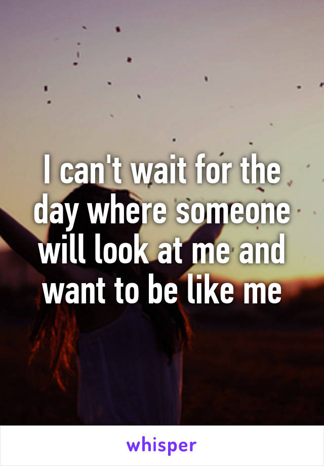 I can't wait for the day where someone will look at me and want to be like me