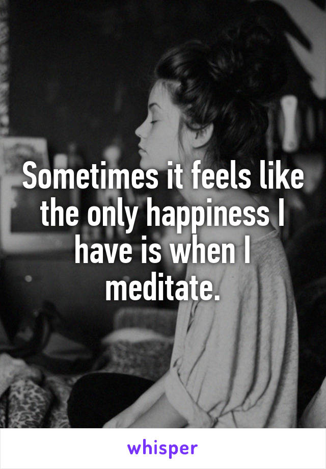 Sometimes it feels like the only happiness I have is when I meditate.