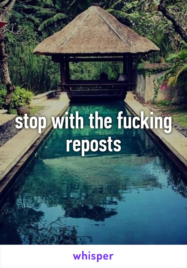 stop with the fucking reposts