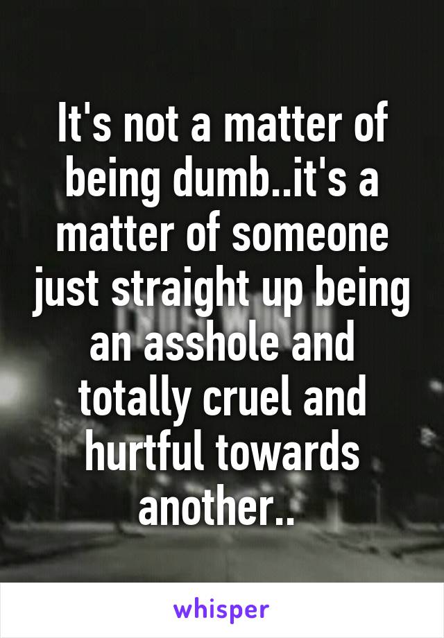 It's not a matter of being dumb..it's a matter of someone just straight up being an asshole and totally cruel and hurtful towards another.. 