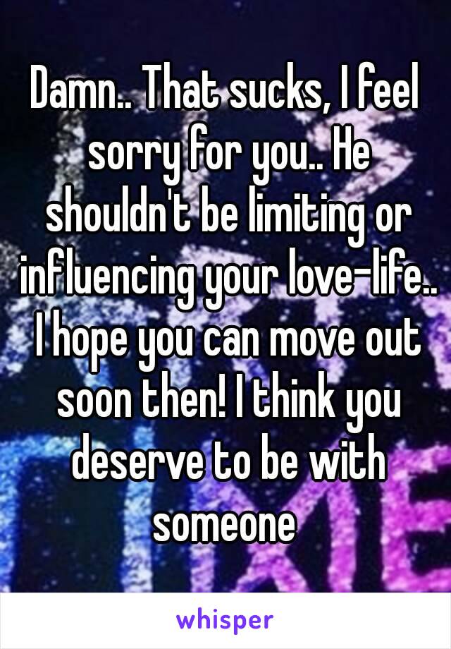 Damn.. That sucks, I feel sorry for you.. He shouldn't be limiting or influencing your love-life.. I hope you can move out soon then! I think you deserve to be with someone 