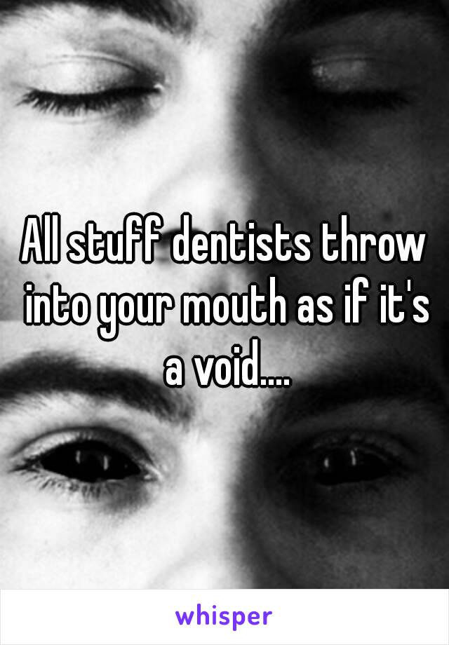 All stuff dentists throw into your mouth as if it's a void....