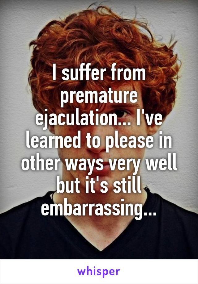 I suffer from premature ejaculation... I've learned to please in other ways very well but it's still embarrassing...