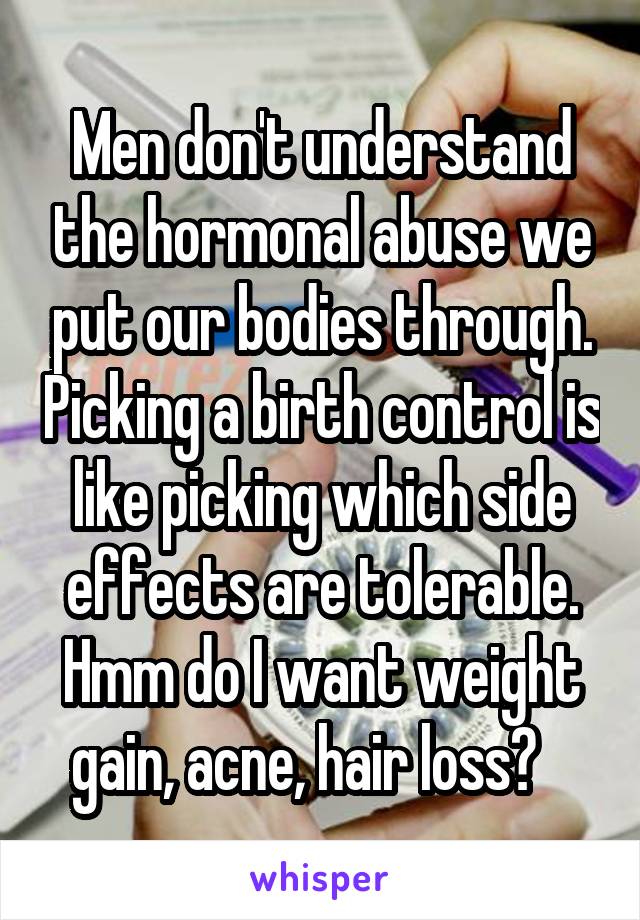 Men don't understand the hormonal abuse we put our bodies through. Picking a birth control is like picking which side effects are tolerable. Hmm do I want weight gain, acne, hair loss?   