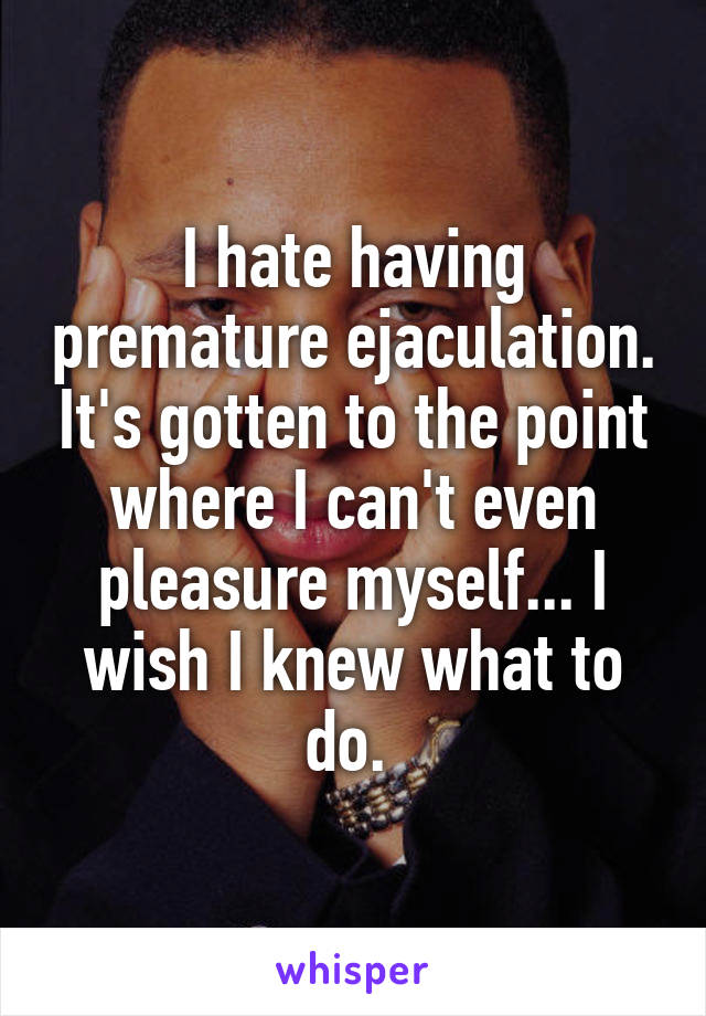I hate having premature ejaculation. It's gotten to the point where I can't even pleasure myself... I wish I knew what to do. 
