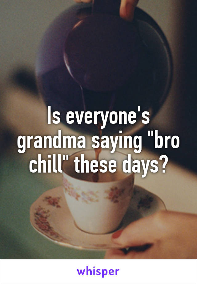 Is everyone's grandma saying "bro chill" these days?