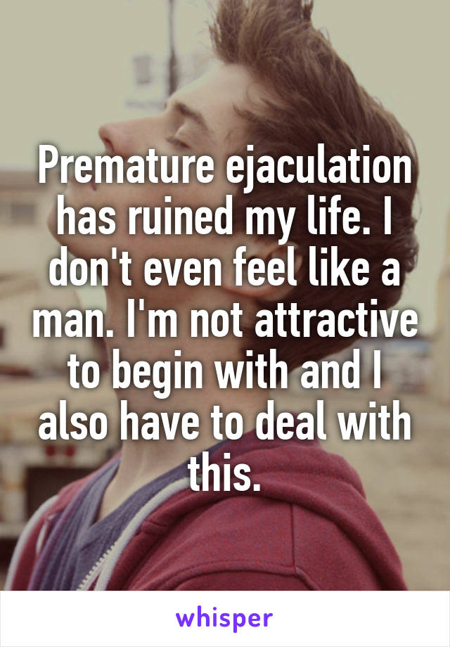Premature ejaculation has ruined my life. I don't even feel like a man. I'm not attractive to begin with and I also have to deal with this.
