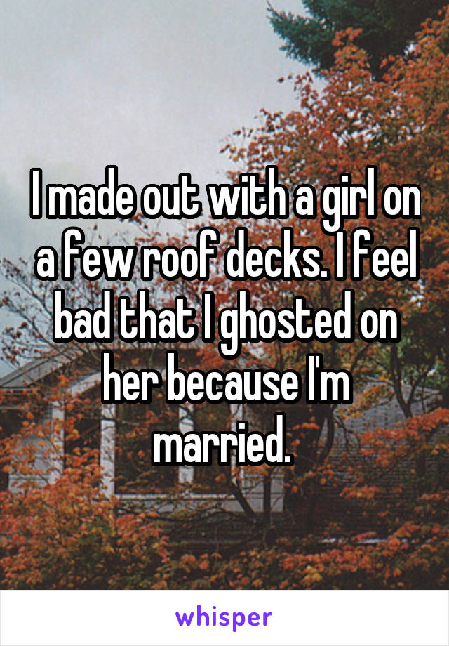 I made out with a girl on a few roof decks. I feel bad that I ghosted on her because I'm married. 