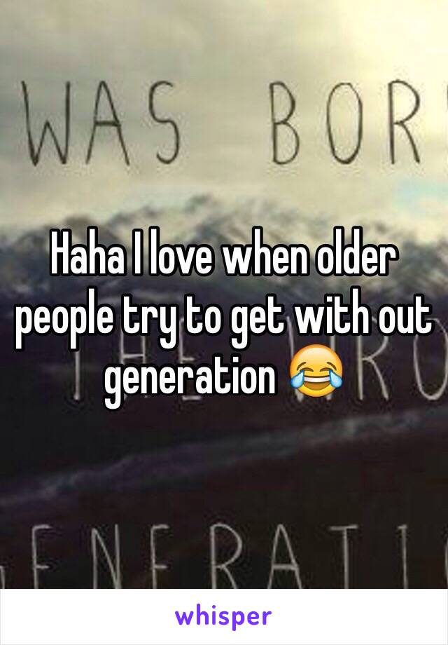 Haha I love when older people try to get with out generation 😂