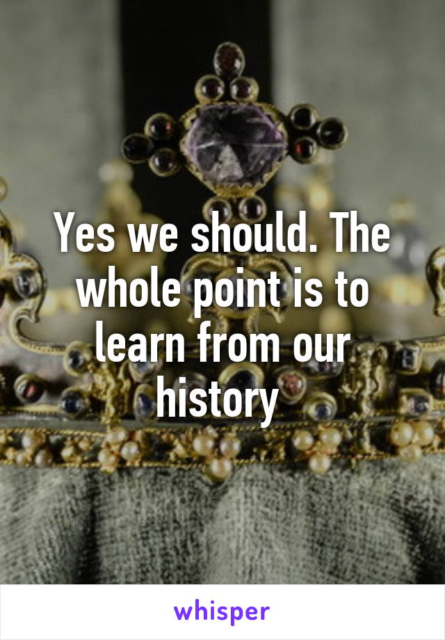 Yes we should. The whole point is to learn from our history 