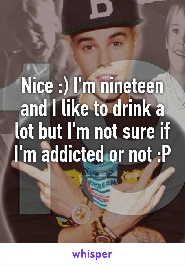 Nice :) I'm nineteen and I like to drink a lot but I'm not sure if I'm addicted or not :P 