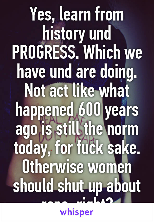 Yes, learn from history und PROGRESS. Which we have und are doing. Not act like what happened 600 years ago is still the norm today, for fuck sake. Otherwise women should shut up about rape, right?