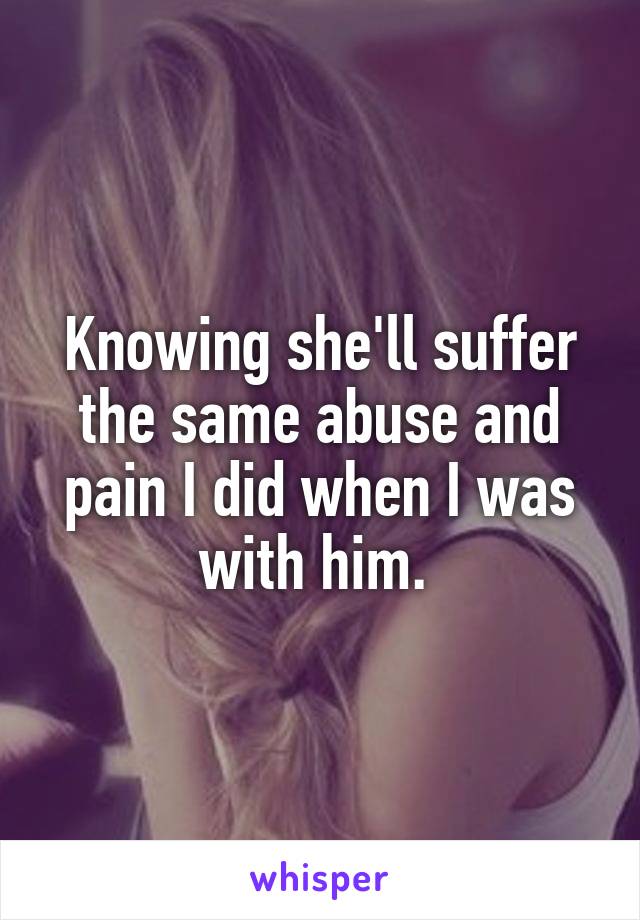Knowing she'll suffer the same abuse and pain I did when I was with him. 