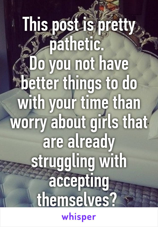 This post is pretty pathetic. 
Do you not have better things to do with your time than worry about girls that are already struggling with accepting themselves? 