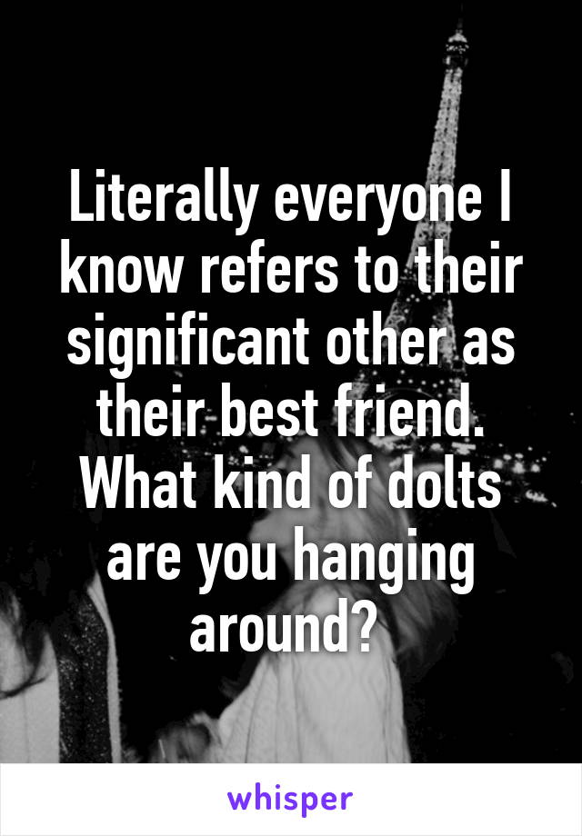 Literally everyone I know refers to their significant other as their best friend. What kind of dolts are you hanging around? 