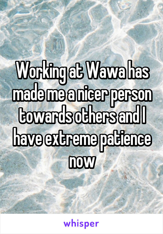 Working at Wawa has made me a nicer person towards others and I have extreme patience now