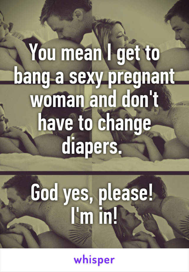 You mean I get to bang a sexy pregnant woman and don't have to change diapers. 

God yes, please!  I'm in!