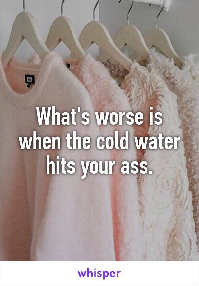 What's worse is when the cold water hits your ass.